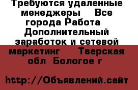 Требуются удаленные менеджеры  - Все города Работа » Дополнительный заработок и сетевой маркетинг   . Тверская обл.,Бологое г.